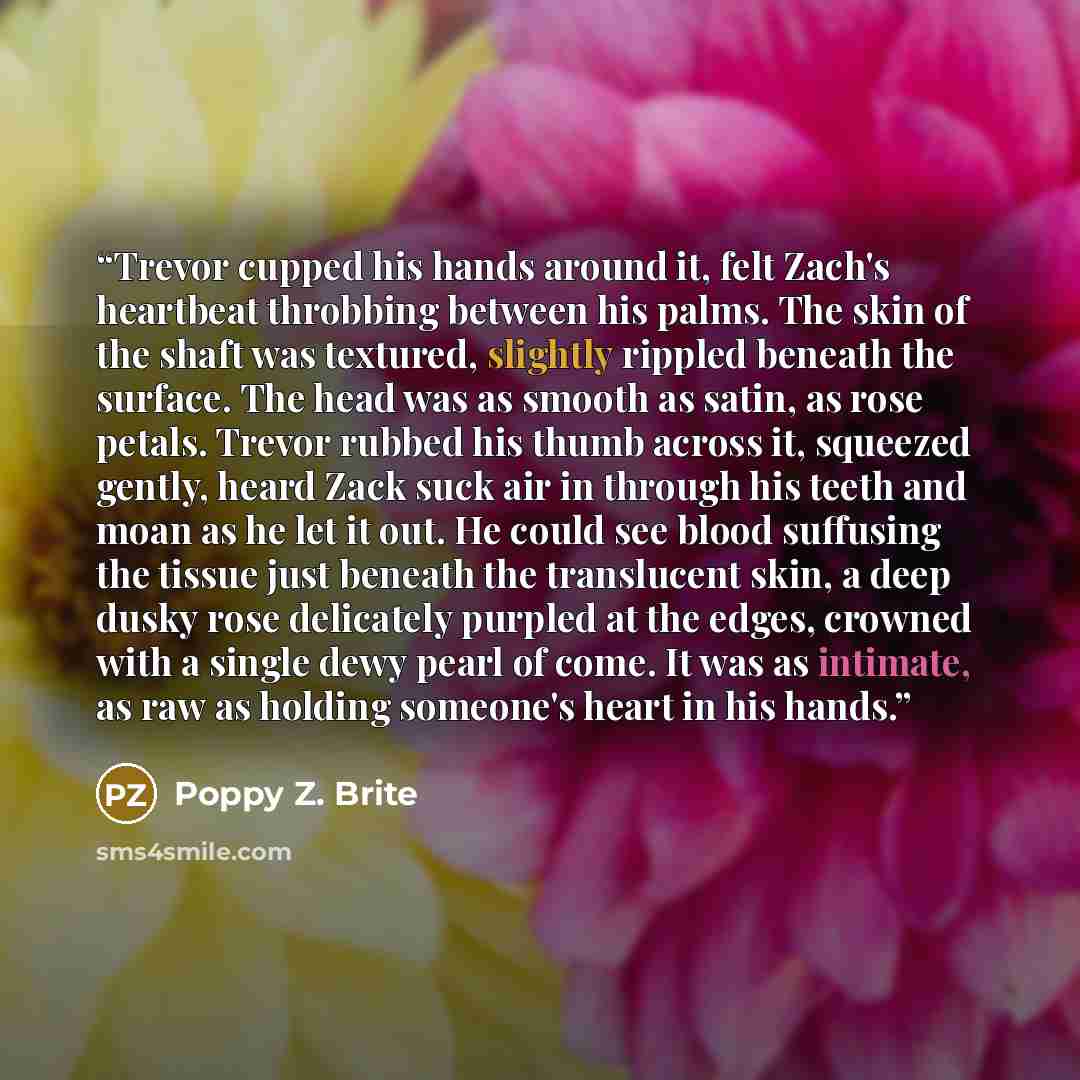 “Trevor cupped his hands around it, felt Zach's heartbeat throbbing between his palms. The skin of the shaft was textured, slightly rippled beneath the surface. The head was as smooth as satin, as rose petals. Trevor rubbed his thumb across it, squeezed gently, heard Zack suck air in through his…” quote by Poppy Z. Brite