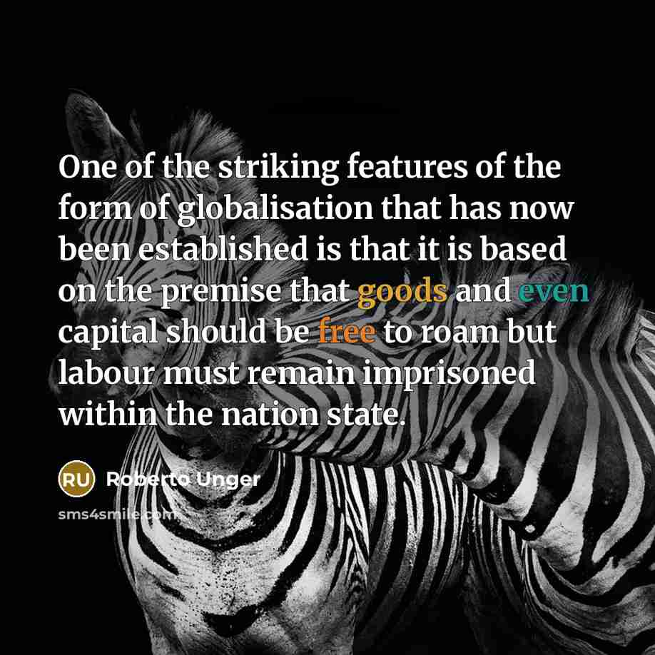 “One of the striking features of the form of globalisation that has now been established is that it is based on the premise that goods and even capital should be free to roam but labour must remain imprisoned within the nation state.” quote by Roberto Unger