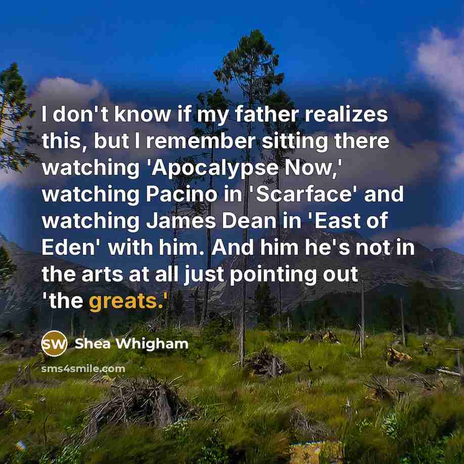 “I don't know if my father realizes this, but I remember sitting there watching 'Apocalypse Now,' watching Pacino in 'Scarface' and watching James Dean in 'East of Eden' with him. And him he's not in the arts at all just pointing out 'the greats.'” quote by Shea Whigham