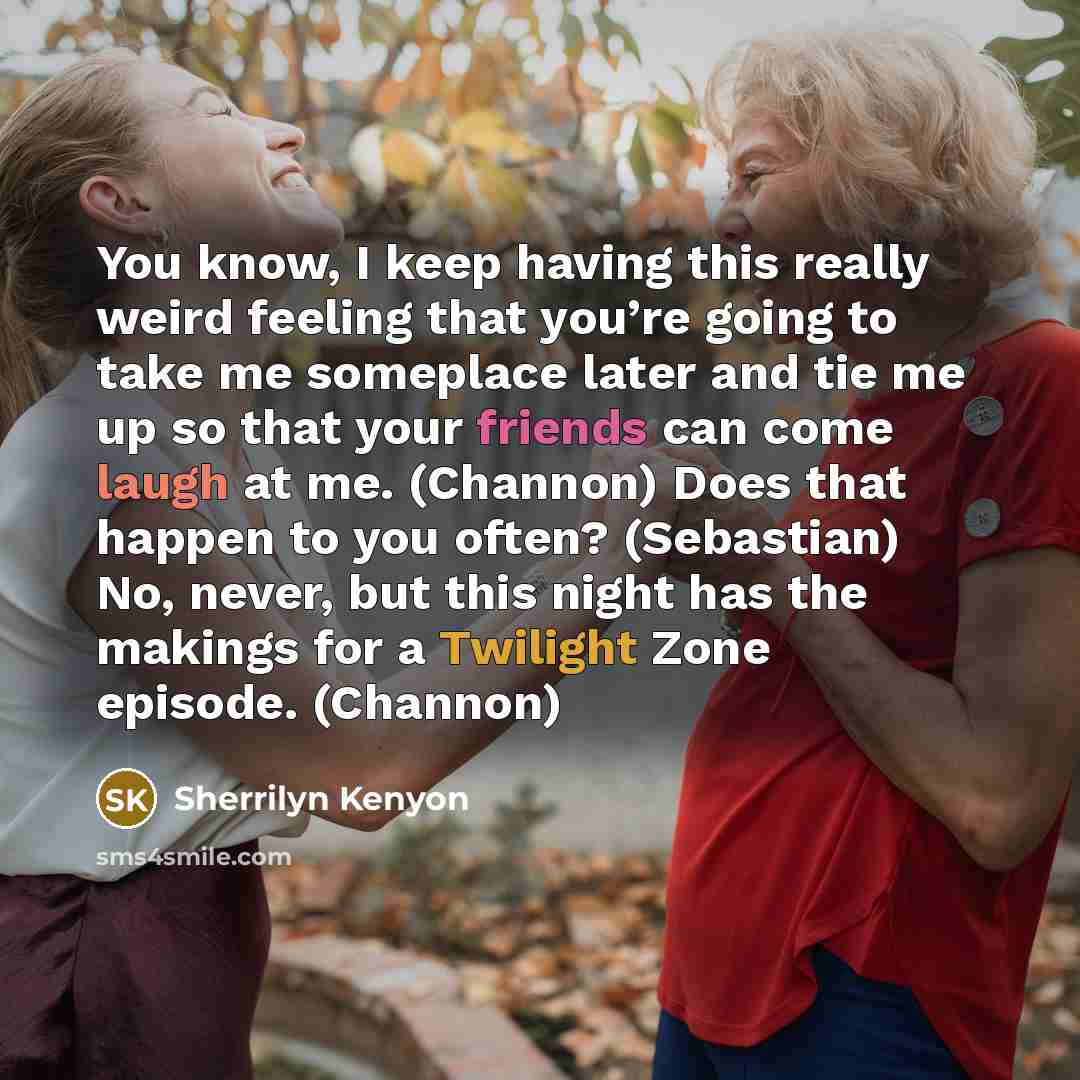 “You know, I keep having this really weird feeling that you’re going to take me someplace later and tie me up so that your friends can come laugh at me. (Channon) Does that happen to you often? (Sebastian) No, never, but this night has the makings for a Twilight Zone episode. (Channon)” quote by Sherrilyn Kenyon