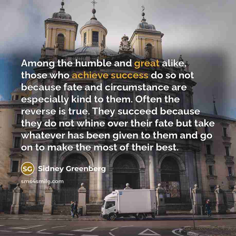 “Among the humble and great alike, those who achieve success do so not because fate and circumstance are especially kind to them. Often the reverse is true. They succeed because they do not whine over their fate but take whatever has been given to them and go on to make the most of their best.” quote by Sidney Greenberg