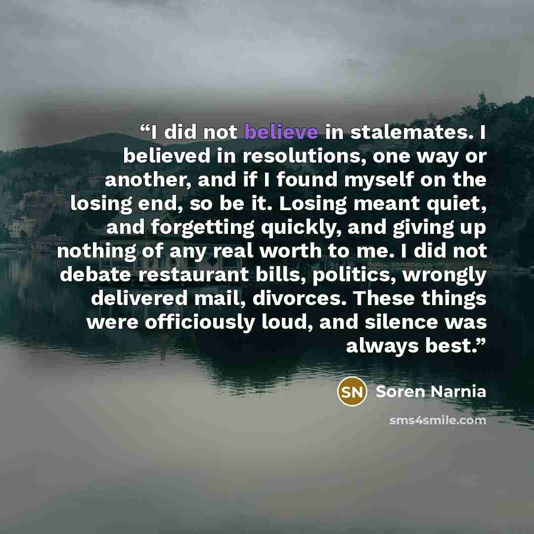 “I did not believe in stalemates. I believed in resolutions, one way or another, and if I found myself on the losing end, so be it. Losing meant quiet, and forgetting quickly, and giving up nothing of any real worth to me. I did not debate restaurant bills, politics, wrongly delivered mail…” quote by Soren Narnia