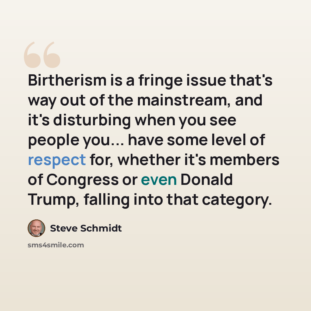 “Birtherism is a fringe issue that's way out of the mainstream, and it's disturbing when you see people you... have some level of respect for, whether it's members of Congress or even Donald Trump, falling into that category.” quote by Steve Schmidt
