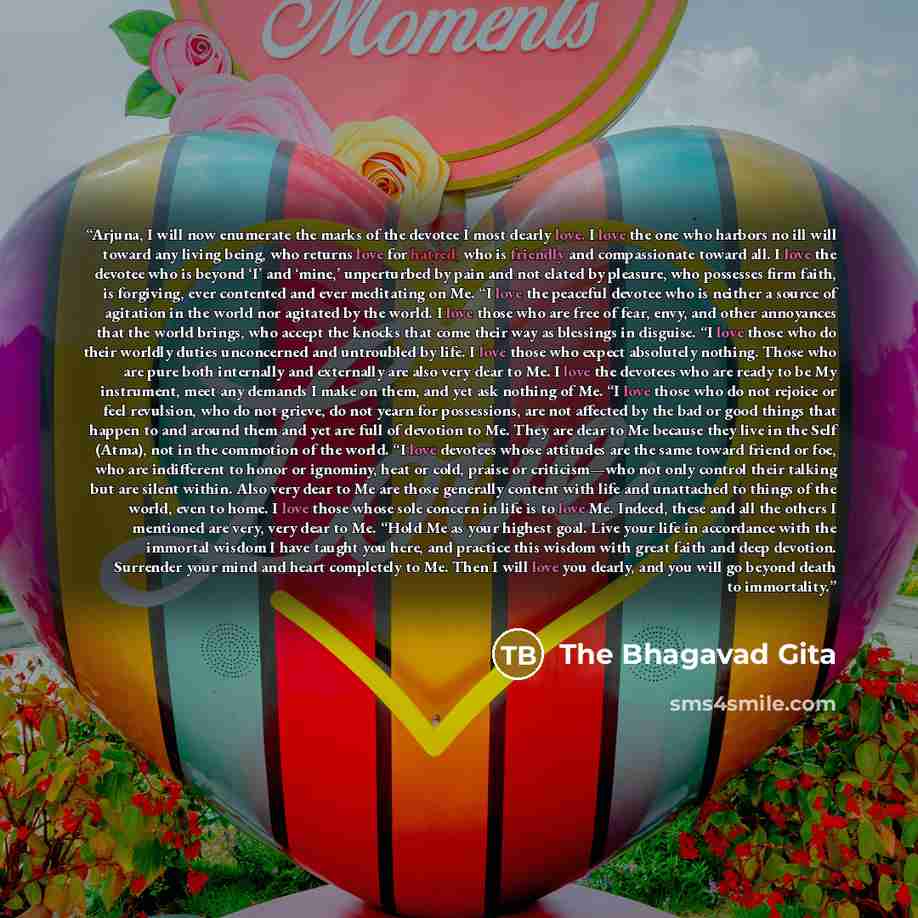 “Arjuna, I will now enumerate the marks of the devotee I most dearly love. I love the one who harbors no ill will toward any living being, who returns love for hatred, who is friendly and compassionate toward all. I love the devotee who is beyond ‘I’ and ‘mine,’ unperturbed by pain and not elated…” quote by The Bhagavad Gita