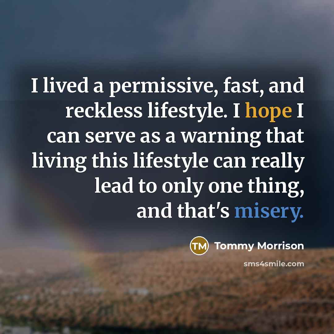 “I lived a permissive, fast, and reckless lifestyle. I hope I can serve as a warning that living this lifestyle can really lead to only one thing, and that's misery.” quote by Tommy Morrison