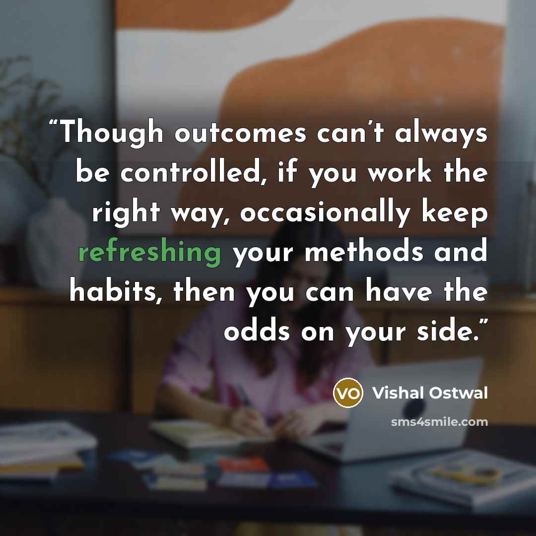 “Though outcomes can’t always be controlled, if you work the right way, occasionally keep refreshing your methods and habits, then you can have the odds on your side.” quote by Vishal Ostwal