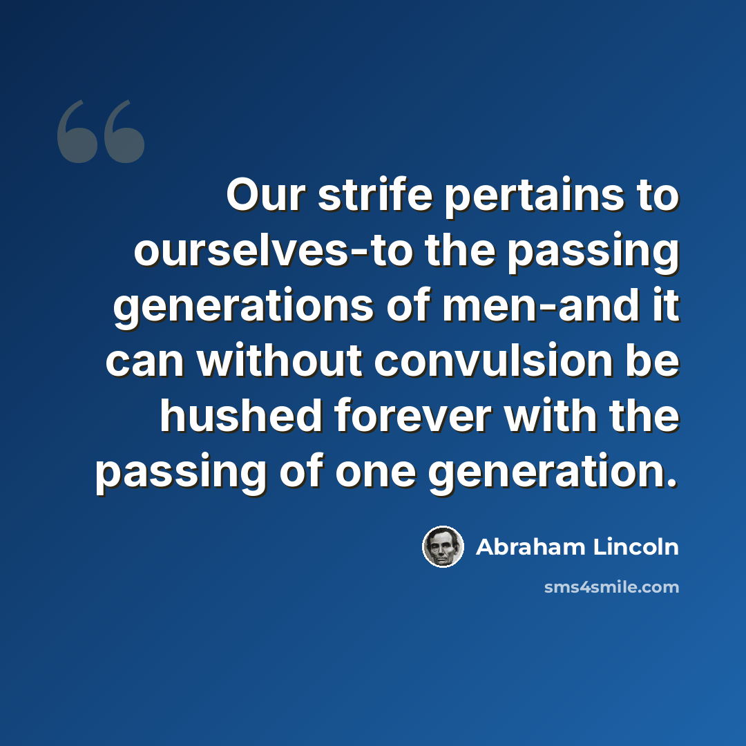 “Our strife pertains to ourselves-to the passing generations of men-and it can without convulsion be hushed forever with the passing of one generation.” quote by Abraham Lincoln