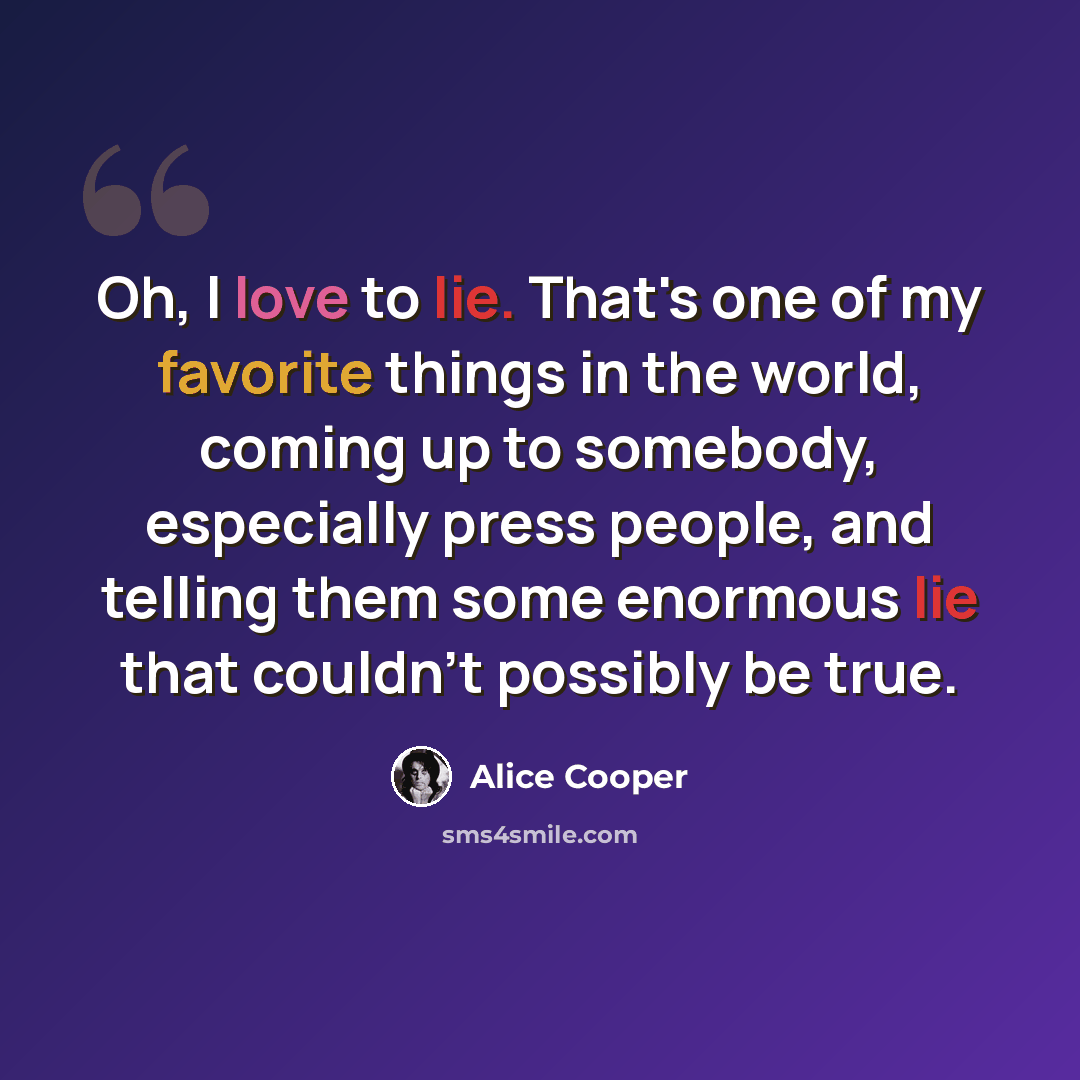 “Oh, I love to lie. That's one of my favorite things in the world, coming up to somebody, especially press people, and telling them some enormous lie that couldn't possibly be true.” quote by Alice Cooper