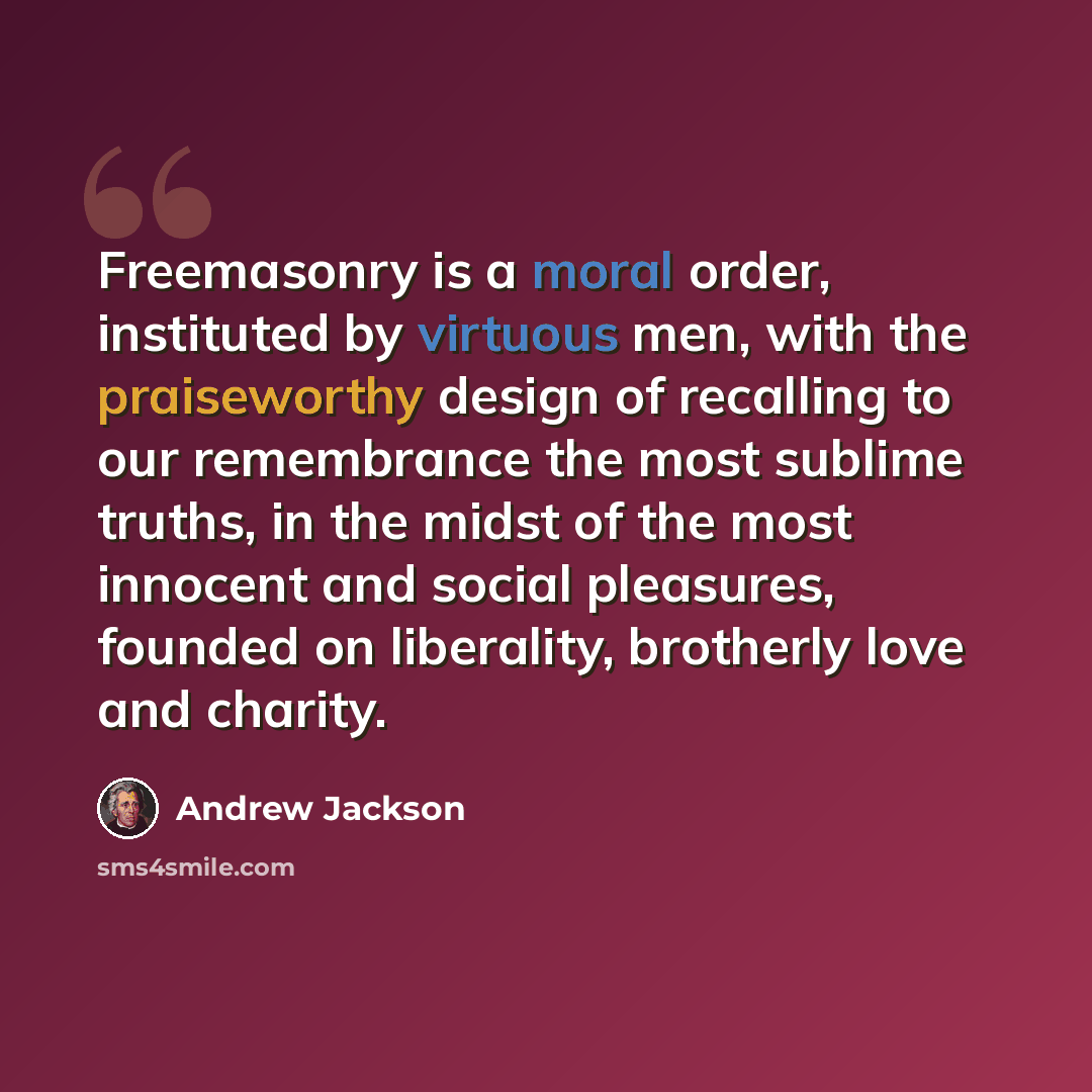 “Freemasonry is a moral order, instituted by virtuous men, with the praiseworthy design of recalling to our remembrance the most sublime truths, in the midst of the most innocent and social pleasures, founded on liberality, brotherly love and charity.” quote by Andrew Jackson
