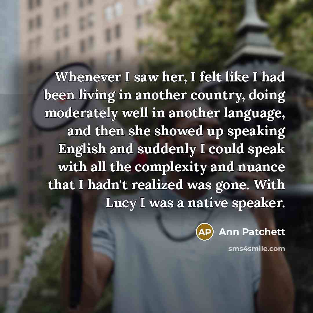 “Whenever I saw her, I felt like I had been living in another country, doing moderately well in another language, and then she showed up speaking English and suddenly I could speak with all the complexity and nuance that I hadn't realized was gone. With Lucy I was a native speaker.” quote by Ann Patchett