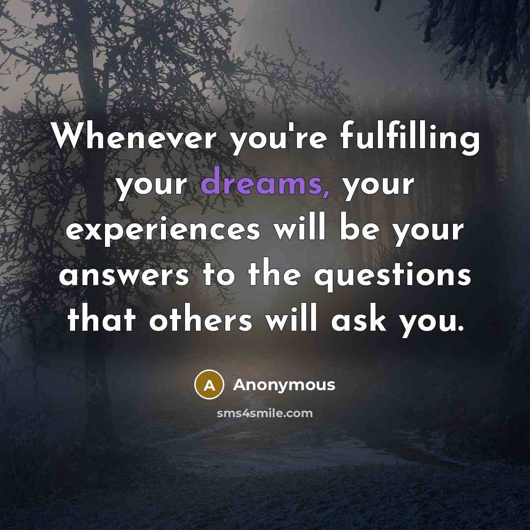 “Whenever you're fulfilling your dreams, your experiences will be your answers to the questions that others will ask you.” quote by Anonymous