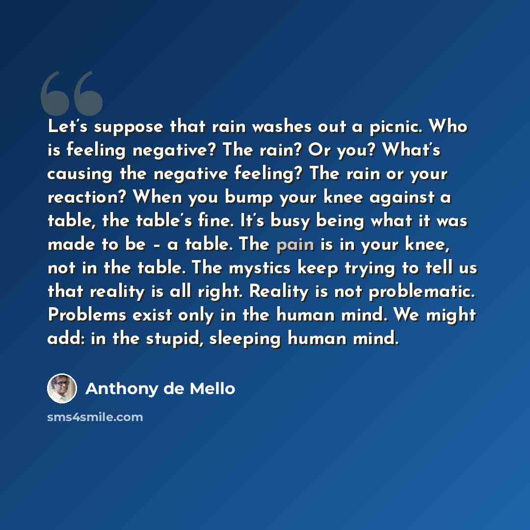 “Let’s suppose that rain washes out a picnic. Who is feeling negative? The rain? Or you? What’s causing the negative feeling? The rain or your reaction? When you bump your knee against a table, the table’s fine. It’s busy being what it was made to be – a table. The pain is in your knee, not in the…” quote by Anthony de Mello