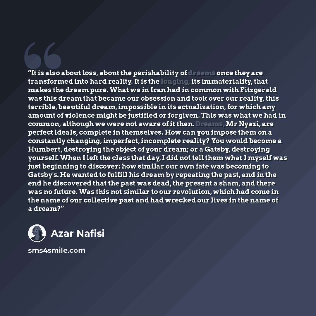 “It is also about loss, about the perishability of dreams once they are transformed into hard reality. It is the longing, its immateriality, that makes the dream pure. What we in Iran had in common with Fitzgerald was this dream that became our obsession and took over our reality, this terrible…” quote by Azar Nafisi