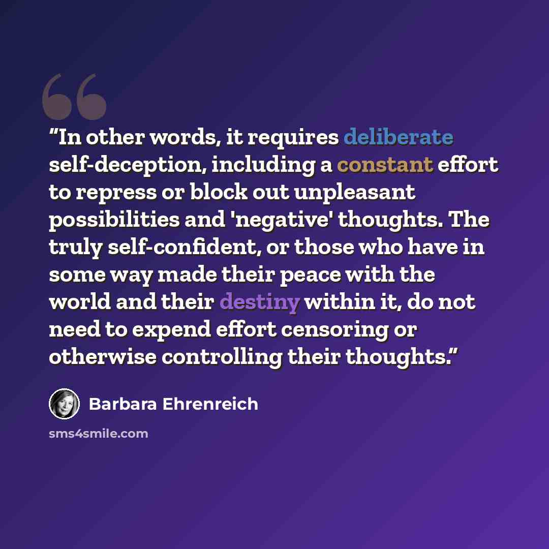 “In other words, it requires deliberate self-deception, including a constant effort to repress or block out unpleasant possibilities and 'negative' thoughts. The truly self-confident, or those who have in some way made their peace with the world and their destiny within it, do not need to expend…” quote by Barbara Ehrenreich