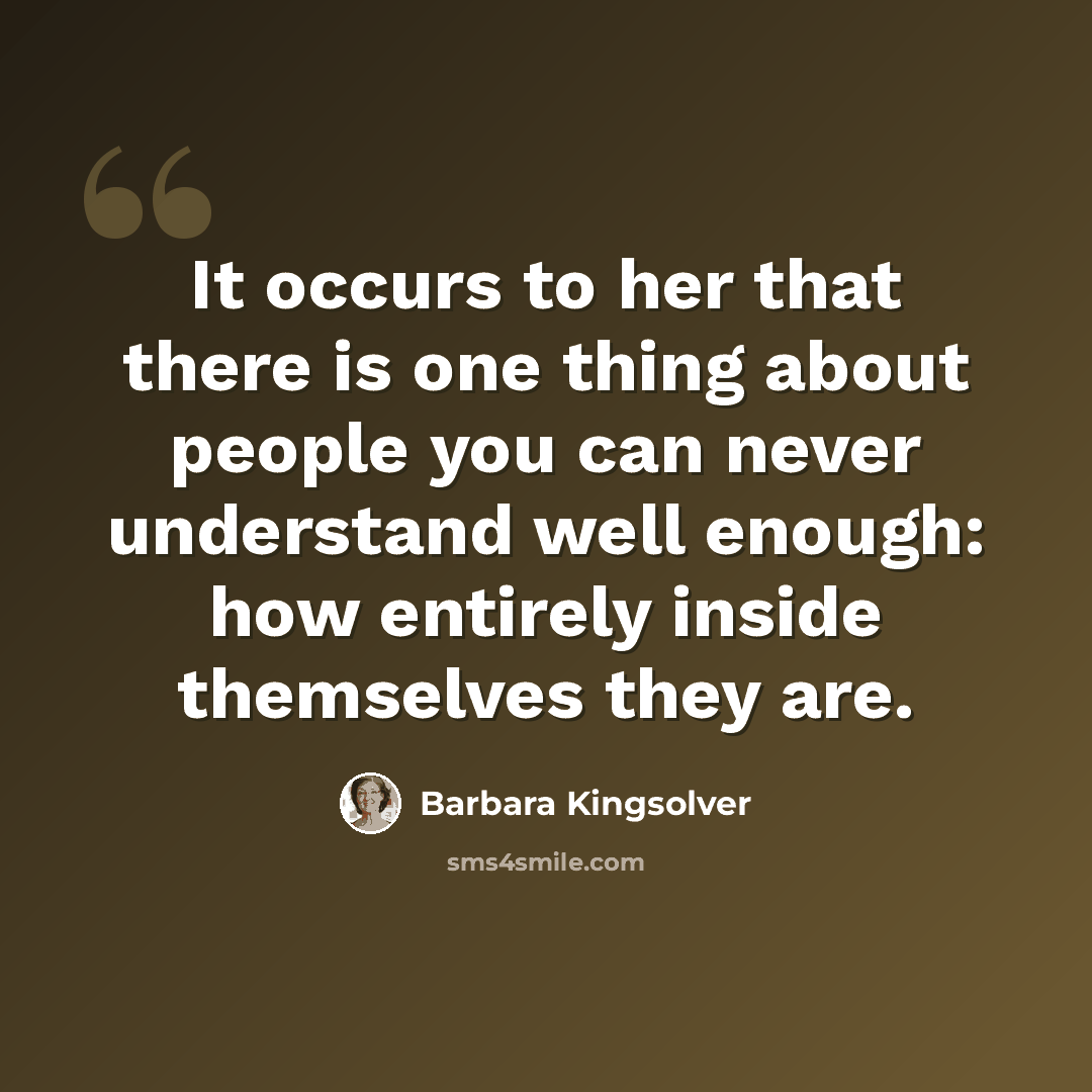 “It occurs to her that there is one thing about people you can never understand well enough: how entirely inside themselves they are.” quote by Barbara Kingsolver