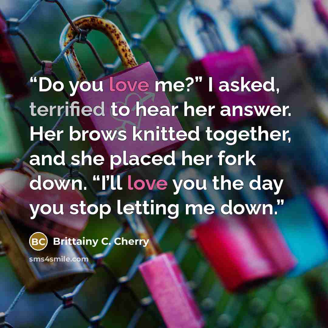 “Do you love me?” I asked, terrified to hear her answer. Her brows knitted together, and she placed her fork down. “I’ll love you the day you stop letting me down.” quote by Brittainy C. Cherry