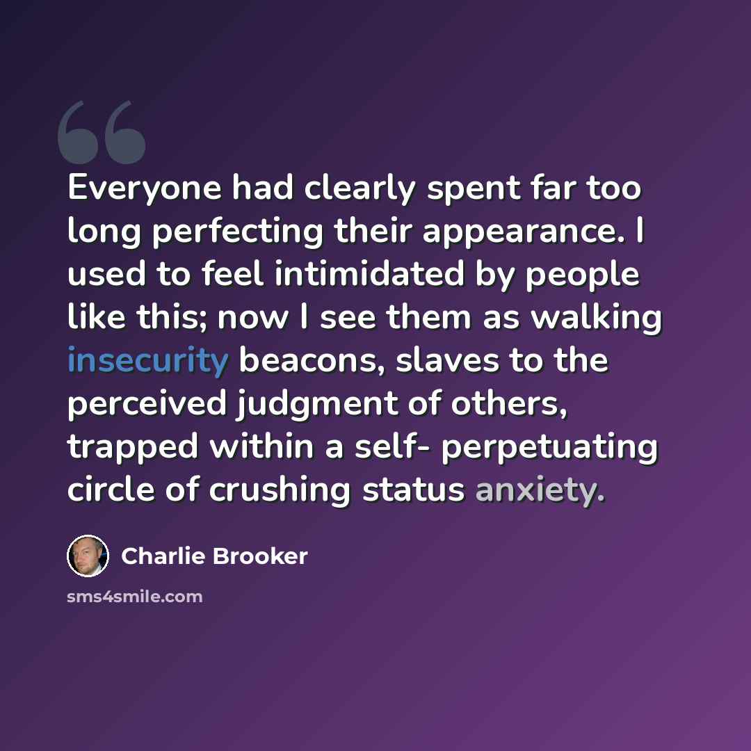 “Everyone had clearly spent far too long perfecting their appearance. I used to feel intimidated by people like this; now I see them as walking insecurity beacons, slaves to the perceived judgment of others, trapped within a self- perpetuating circle of crushing status anxiety.” quote by Charlie Brooker