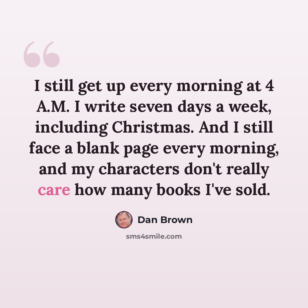 “I still get up every morning at 4 A.M. I write seven days a week, including Christmas. And I still face a blank page every morning, and my characters don't really care how many books I've sold.” quote by Dan Brown