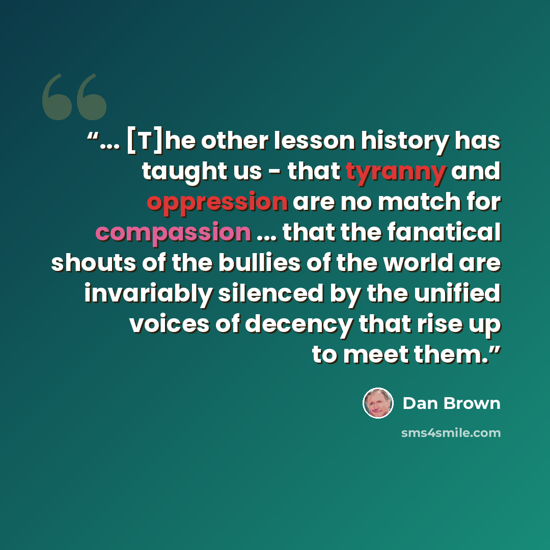 “... [T]he other lesson history has taught us - that tyranny and oppression are no match for compassion ... that the fanatical shouts of the bullies of the world are invariably silenced by the unified voices of decency that rise up to meet them.” quote by Dan Brown