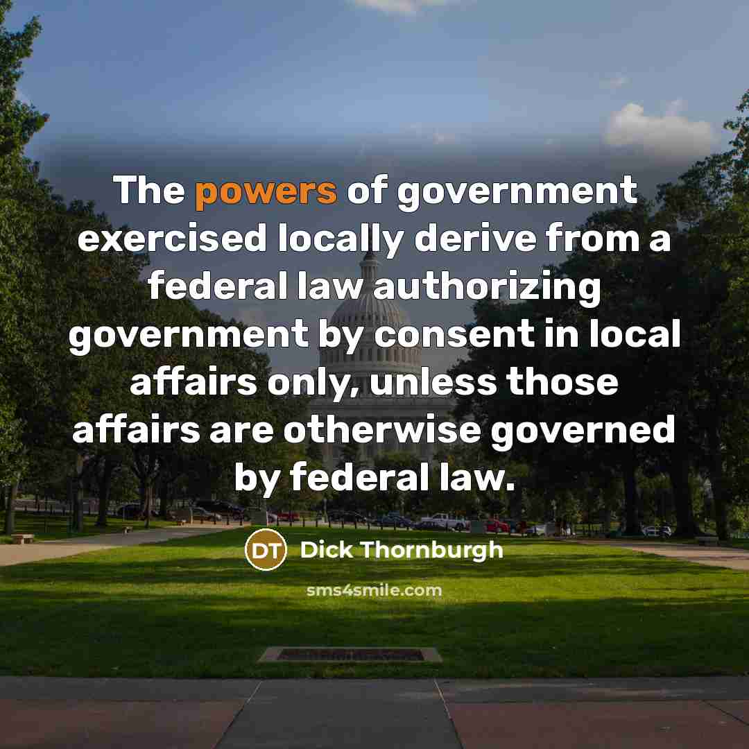 “The powers of government exercised locally derive from a federal law authorizing government by consent in local affairs only, unless those affairs are otherwise governed by federal law.” quote by Dick Thornburgh