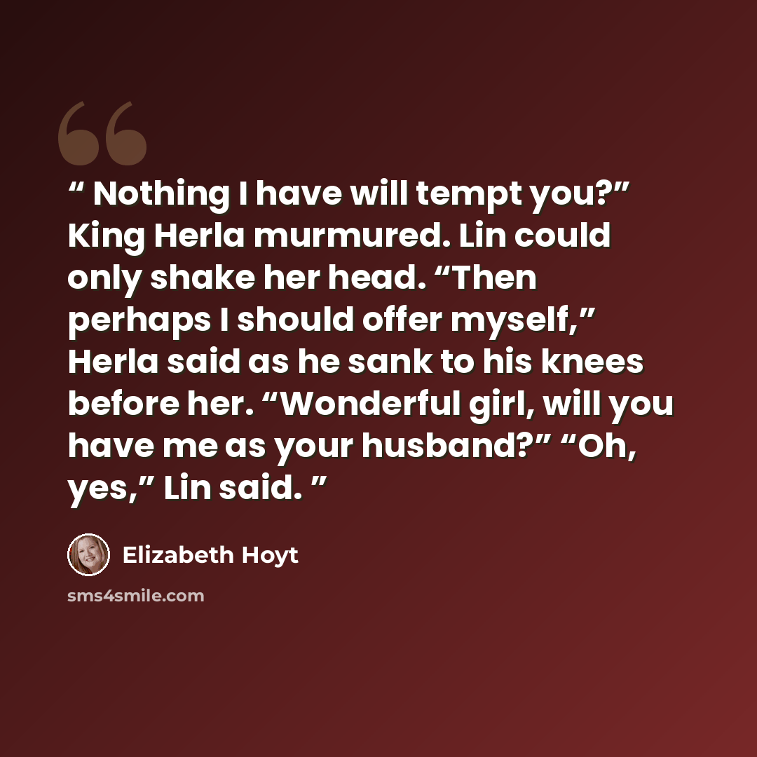 “Nothing I have will tempt you?” King Herla murmured. Lin could only shake her head. “Then perhaps I should offer myself,” Herla said as he sank to his knees before her. “Wonderful girl, will you have me as your husband?” “Oh, yes,” Lin said.” quote by Elizabeth Hoyt