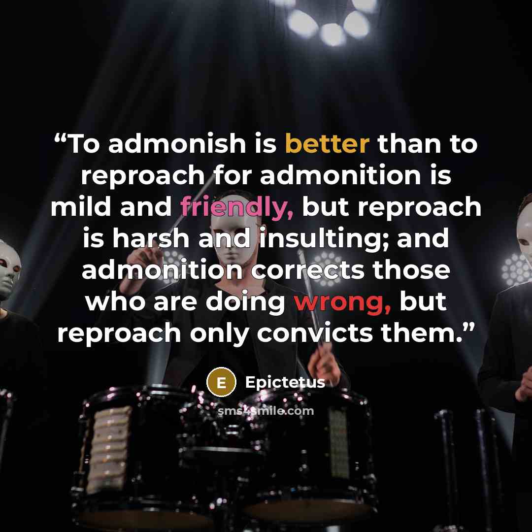 “To admonish is better than to reproach for admonition is mild and friendly, but reproach is harsh and insulting; and admonition corrects those who are doing wrong, but reproach only convicts them.” quote by Epictetus