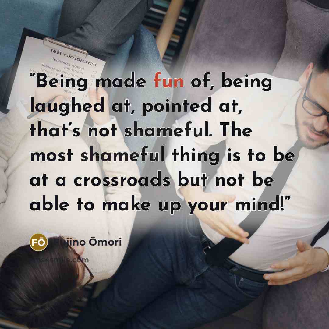“Being made fun of, being laughed at, pointed at, that’s not shameful. The most shameful thing is to be at a crossroads but not be able to make up your mind!” quote by Fujino Ōmori