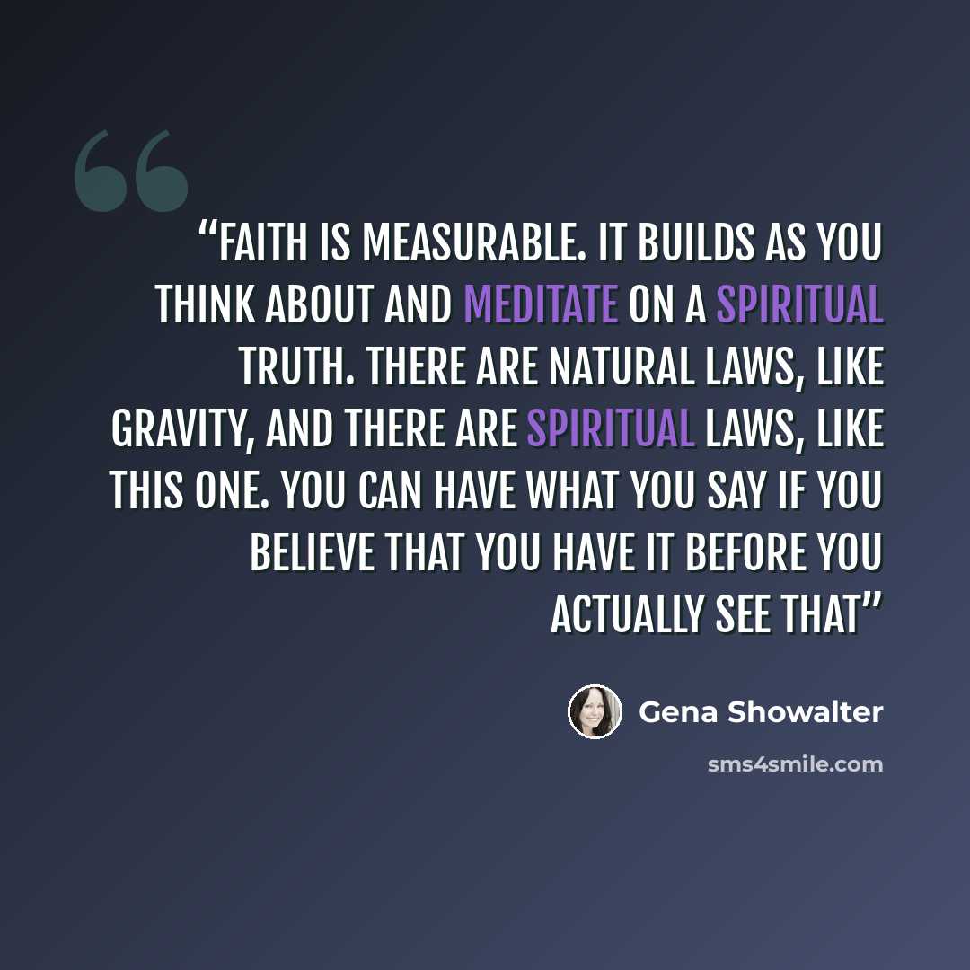 “Faith is measurable. It builds as you think about and meditate on a spiritual truth. There are natural laws, like gravity, and there are spiritual laws, like this one. You can have what you say if you believe that you have it before you actually see that” quote by Gena Showalter