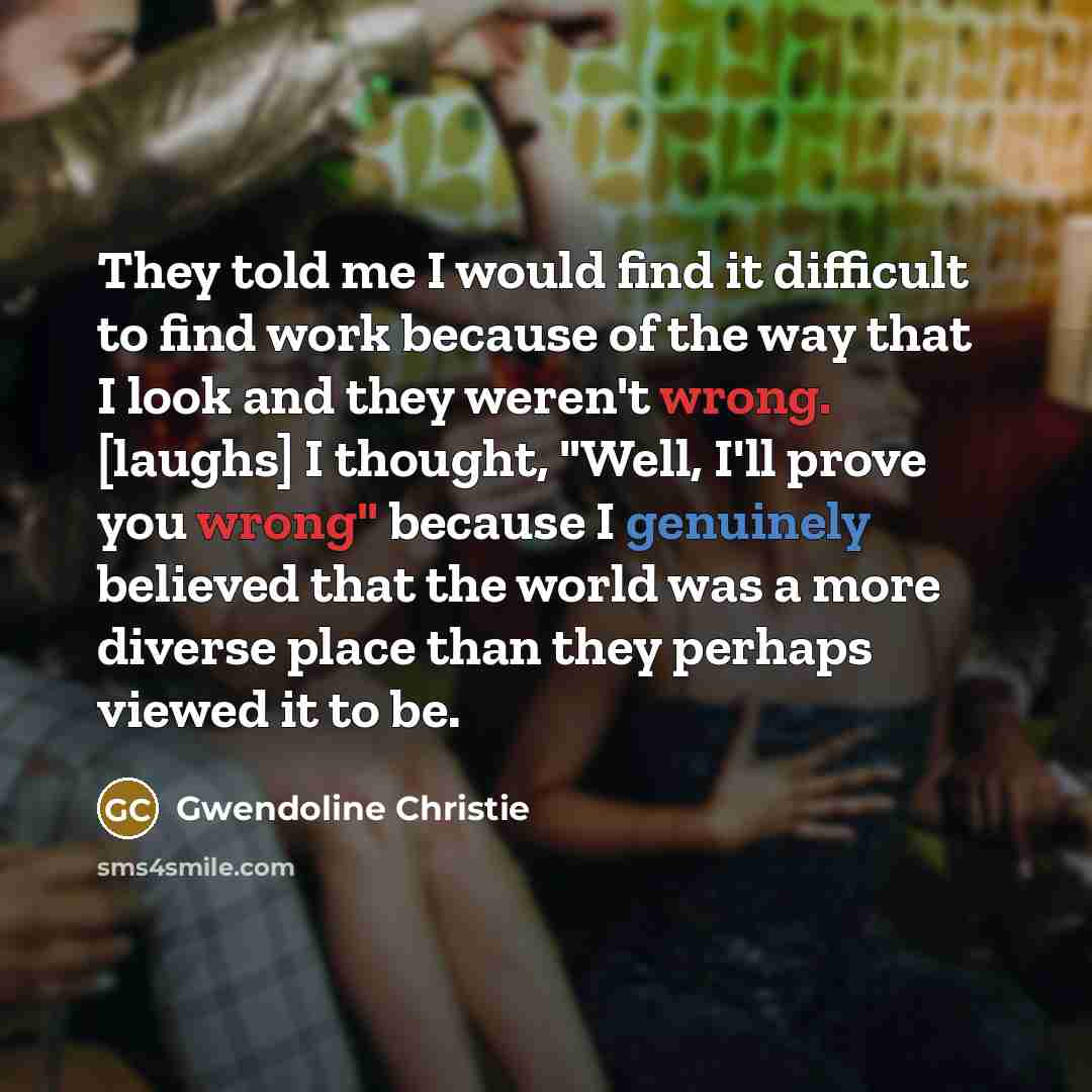 “They told me I would find it difficult to find work because of the way that I look and they weren't wrong. [laughs] I thought, "Well, I'll prove you wrong" because I genuinely believed that the world was a more diverse place than they perhaps viewed it to be.” quote by Gwendoline Christie