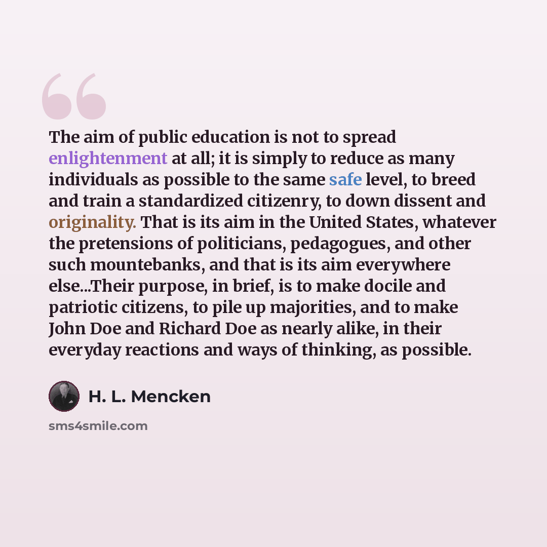 “The aim of public education is not to spread enlightenment at all; it is simply to reduce as many individuals as possible to the same safe level, to breed and train a standardized citizenry, to down dissent and originality. That is its aim in the United States, whatever the pretensions of…” quote by H. L. Mencken