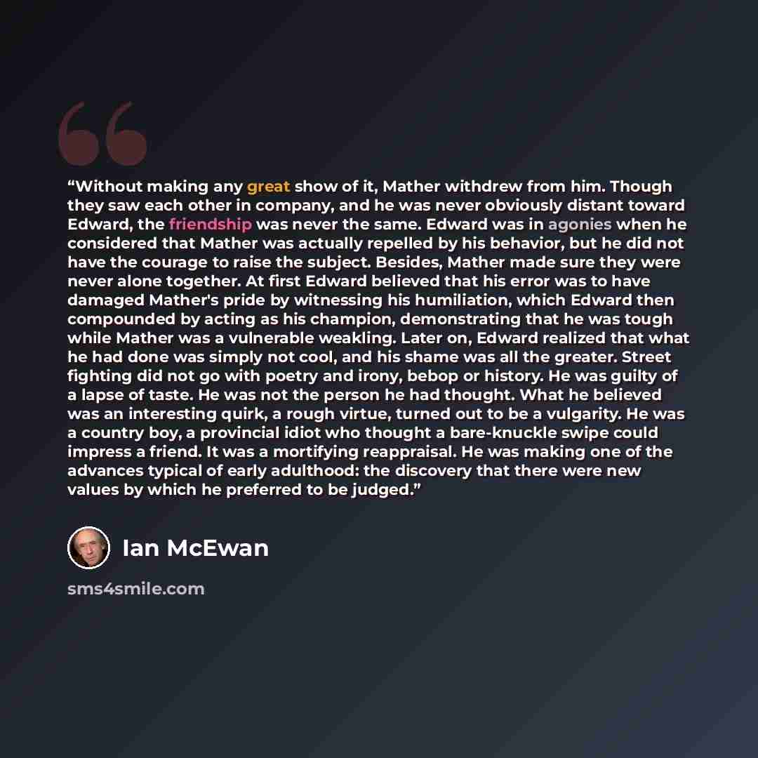 “Without making any great show of it, Mather withdrew from him. Though they saw each other in company, and he was never obviously distant toward Edward, the friendship was never the same. Edward was in agonies when he considered that Mather was actually repelled by his behavior, but he did not have…” quote by Ian McEwan