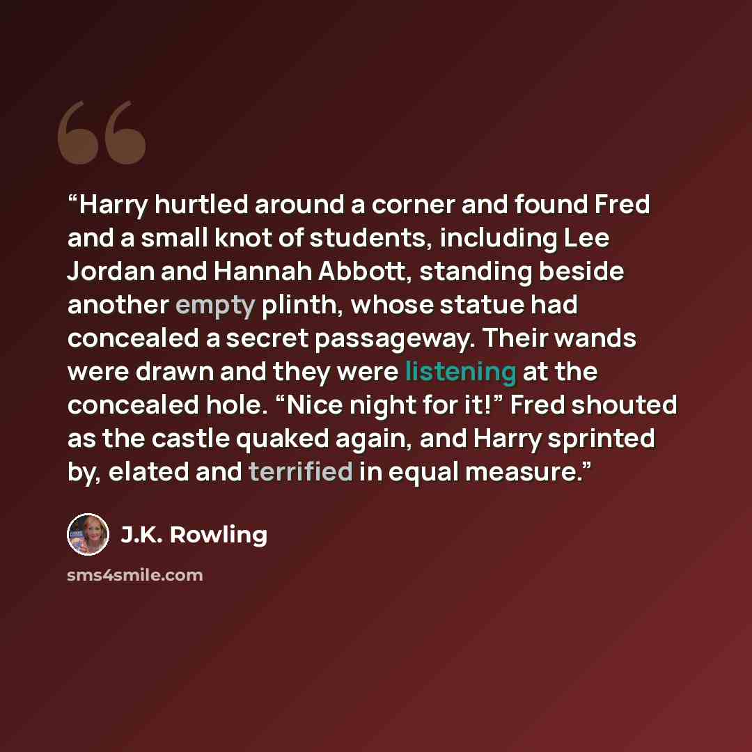 “Harry hurtled around a corner and found Fred and a small knot of students, including Lee Jordan and Hannah Abbott, standing beside another empty plinth, whose statue had concealed a secret passageway. Their wands were drawn and they were listening at the concealed hole. “Nice night for it!” Fred…” quote by J.K. Rowling