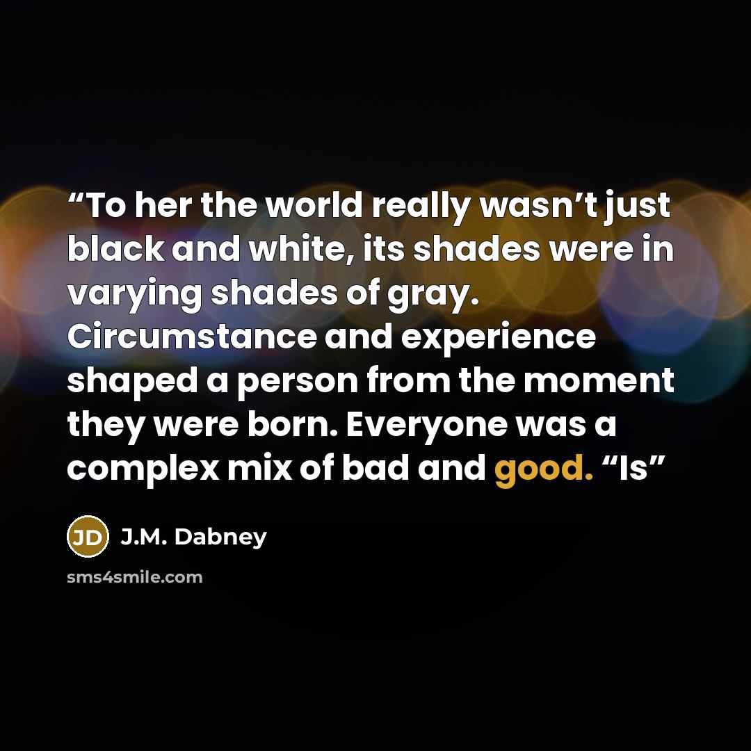 “To her the world really wasn’t just black and white, its shades were in varying shades of gray. Circumstance and experience shaped a person from the moment they were born. Everyone was a complex mix of bad and good. “Is” quote by J.M. Dabney