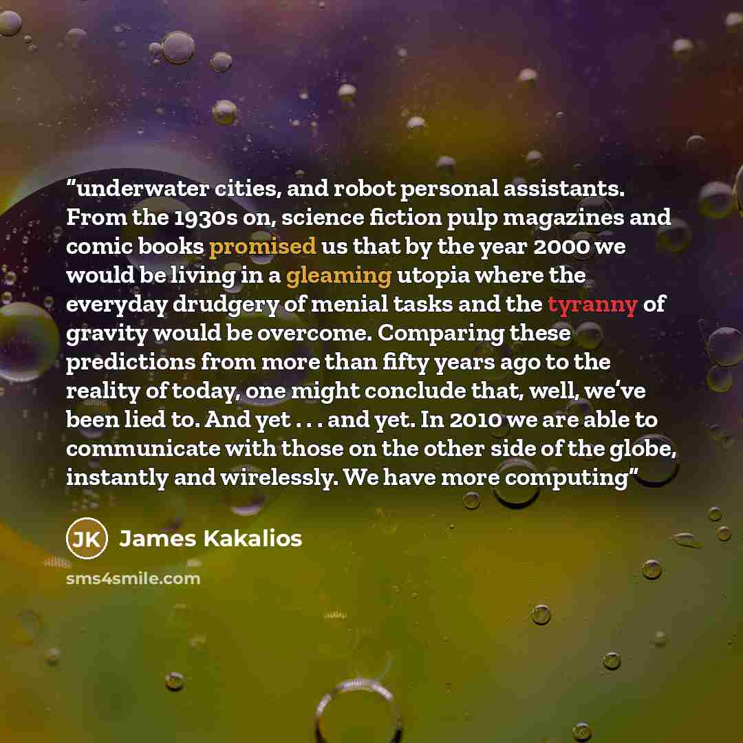 “underwater cities, and robot personal assistants. From the 1930s on, science fiction pulp magazines and comic books promised us that by the year 2000 we would be living in a gleaming utopia where the everyday drudgery of menial tasks and the tyranny of gravity would be overcome. Comparing these…” quote by James Kakalios