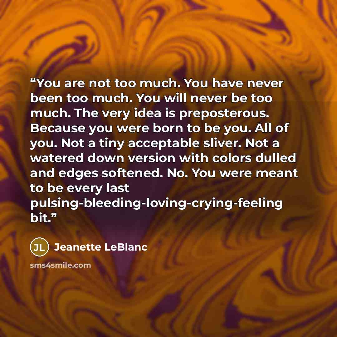 “You are not too much. You have never been too much. You will never be too much. The very idea is preposterous. Because you were born to be you. All of you. Not a tiny acceptable sliver. Not a watered down version with colors dulled and edges softened. No. You were meant to be every last…” quote by Jeanette LeBlanc
