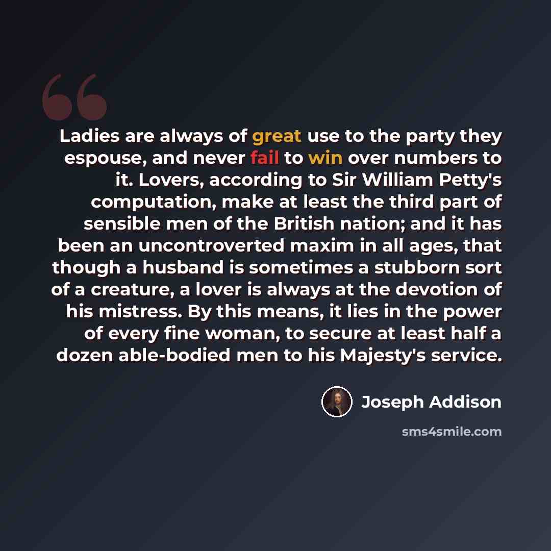 “Ladies are always of great use to the party they espouse, and never fail to win over numbers to it. Lovers, according to Sir William Petty's computation, make at least the third part of sensible men of the British nation; and it has been an uncontroverted maxim in all ages, that though a husband…” quote by Joseph Addison