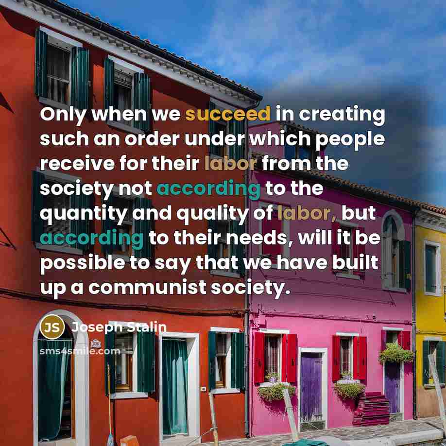 “Only when we succeed in creating such an order under which people receive for their labor from the society not according to the quantity and quality of labor, but according to their needs, will it be possible to say that we have built up a communist society.” quote by Joseph Stalin