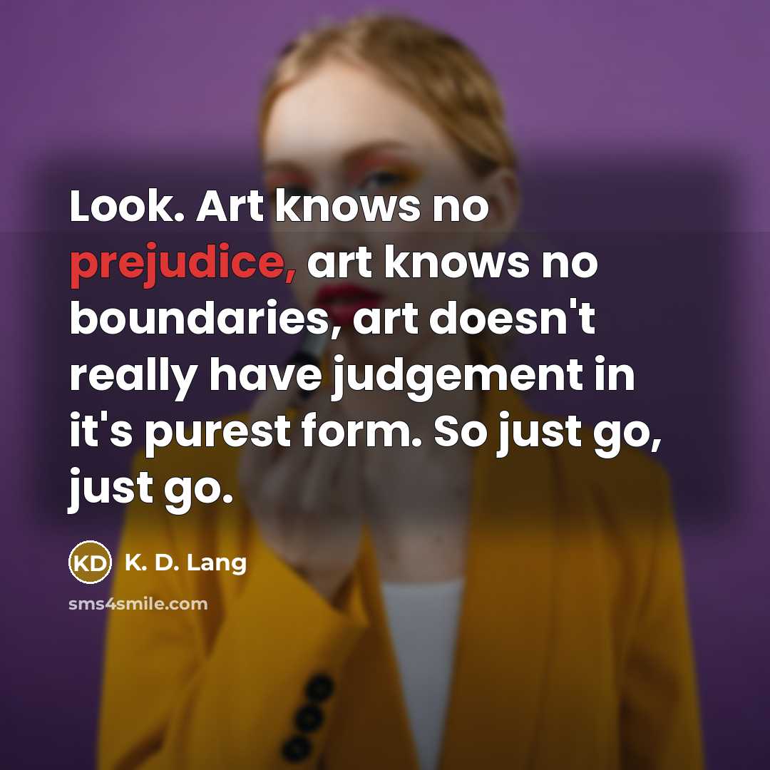“Look. Art knows no prejudice, art knows no boundaries, art doesn't really have judgement in it's purest form. So just go, just go.” quote by K. D. Lang