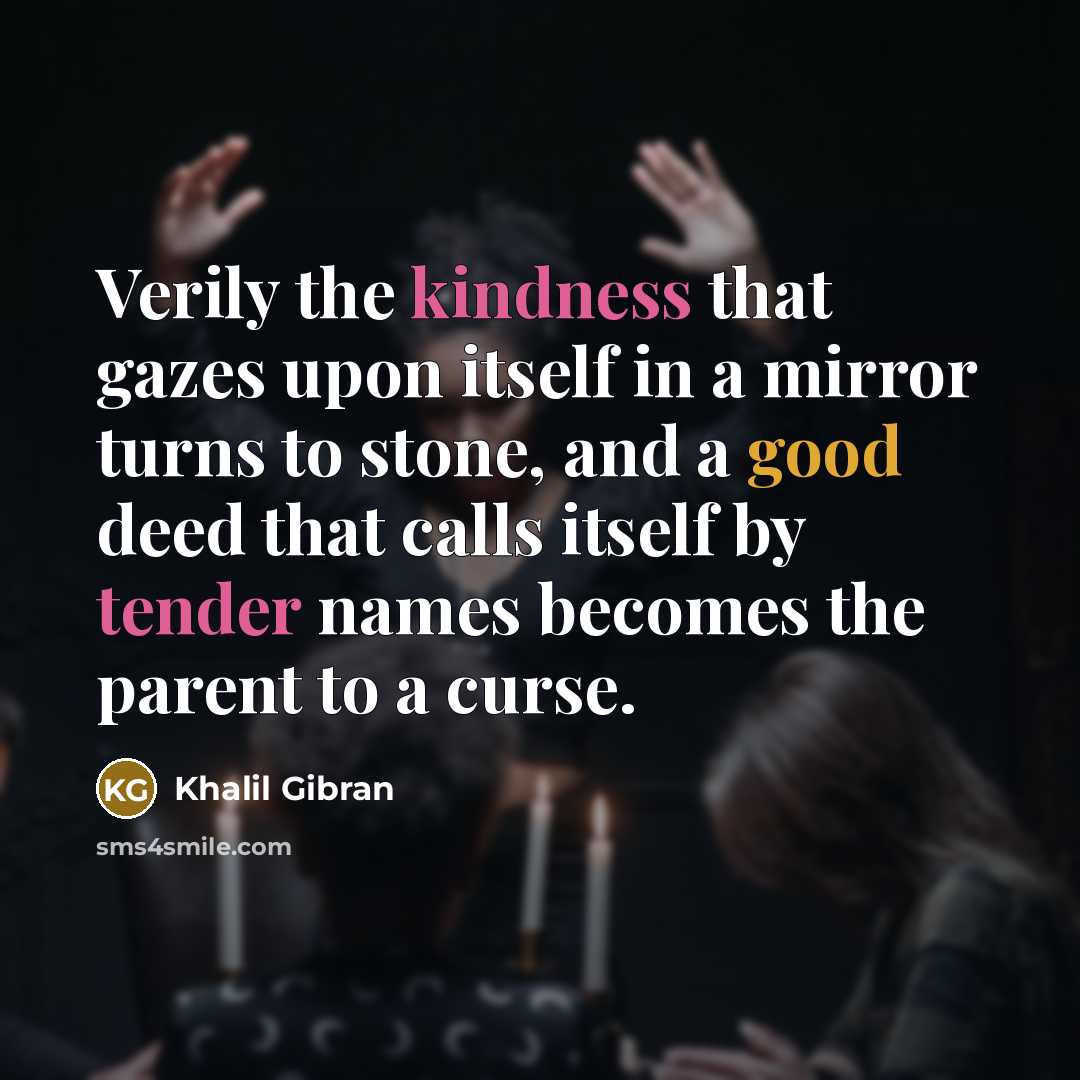 “Verily the kindness that gazes upon itself in a mirror turns to stone, and a good deed that calls itself by tender names becomes the parent to a curse.” quote by Khalil Gibran