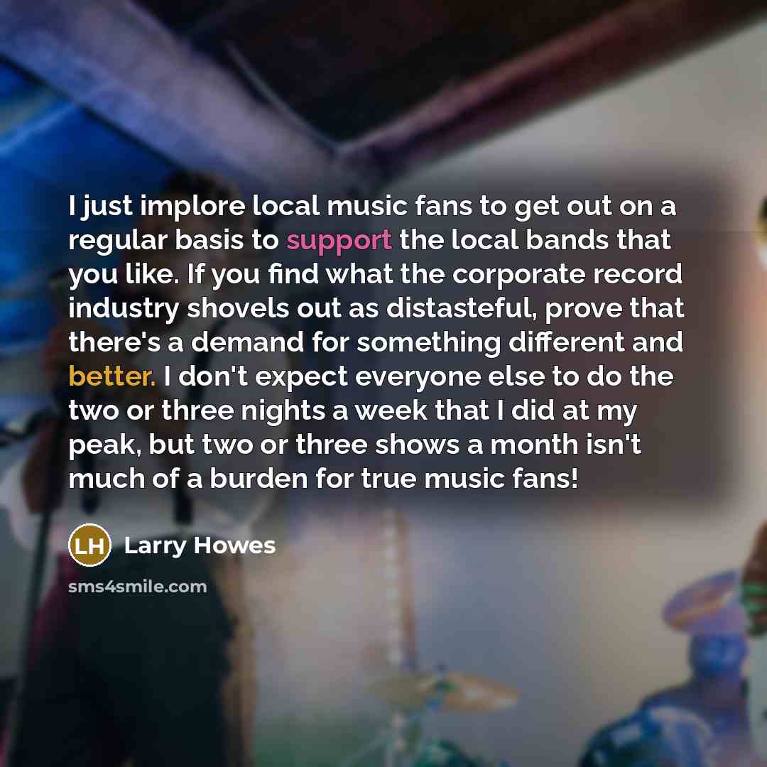 “I just implore local music fans to get out on a regular basis to support the local bands that you like. If you find what the corporate record industry shovels out as distasteful, prove that there's a demand for something different and better. I don't expect everyone else to do the two or three…” quote by Larry Howes