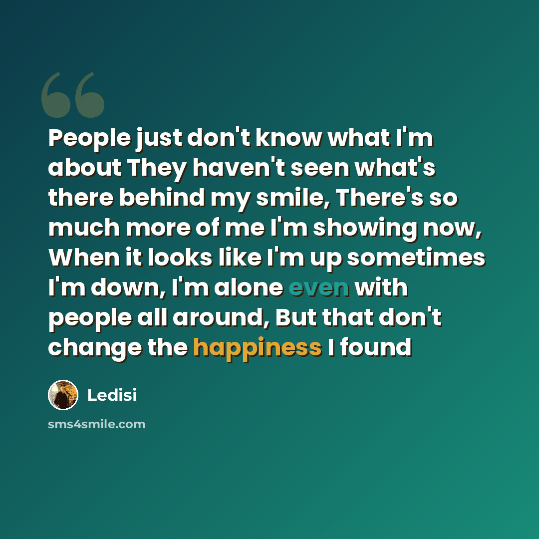 “People just don't know what I'm about They haven't seen what's there behind my smile, There's so much more of me I'm showing now, When it looks like I'm up sometimes I'm down, I'm alone even with people all around, But that don't change the happiness I found” quote by Ledisi