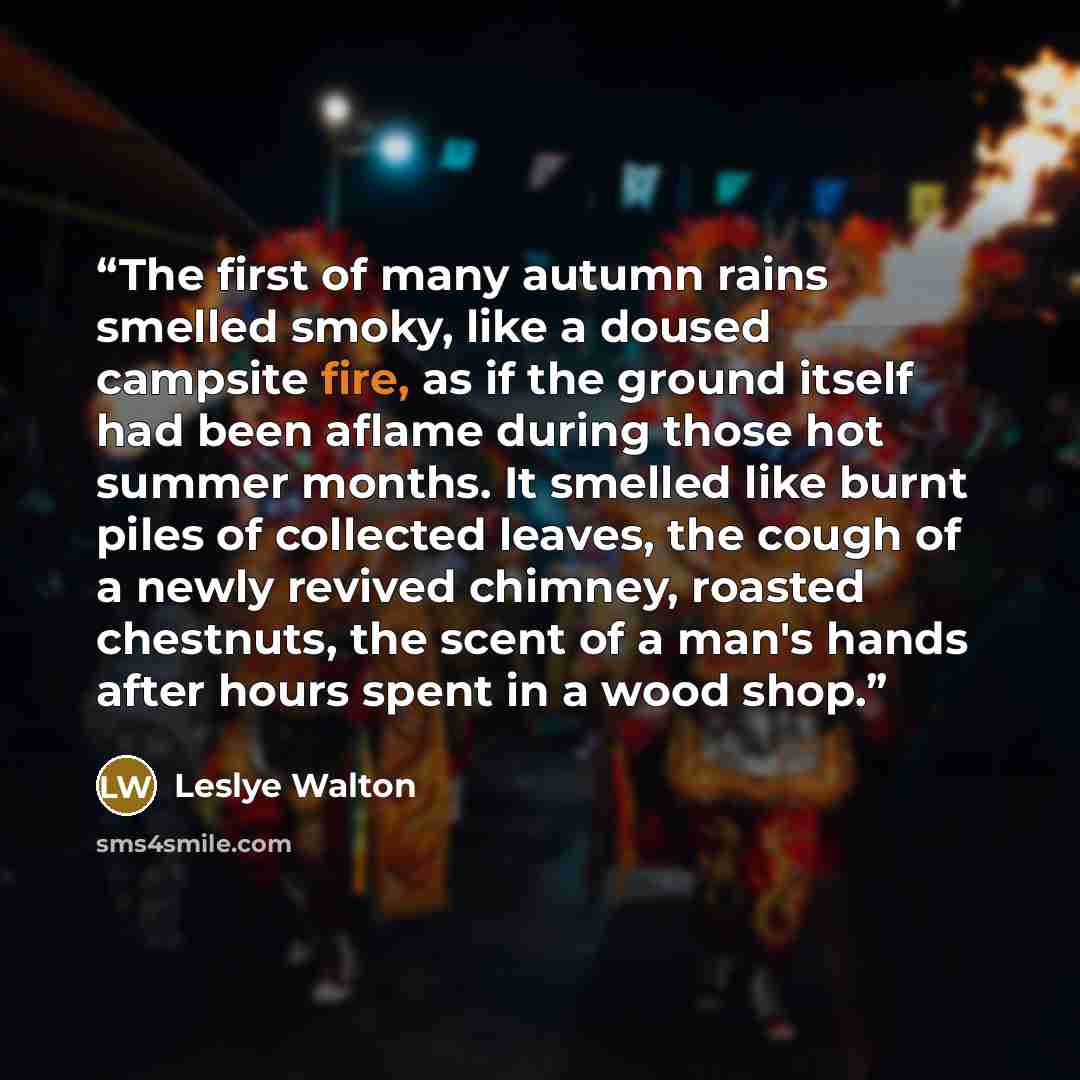 “The first of many autumn rains smelled smoky, like a doused campsite fire, as if the ground itself had been aflame during those hot summer months. It smelled like burnt piles of collected leaves, the cough of a newly revived chimney, roasted chestnuts, the scent of a man's hands after hours spent…” quote by Leslye Walton
