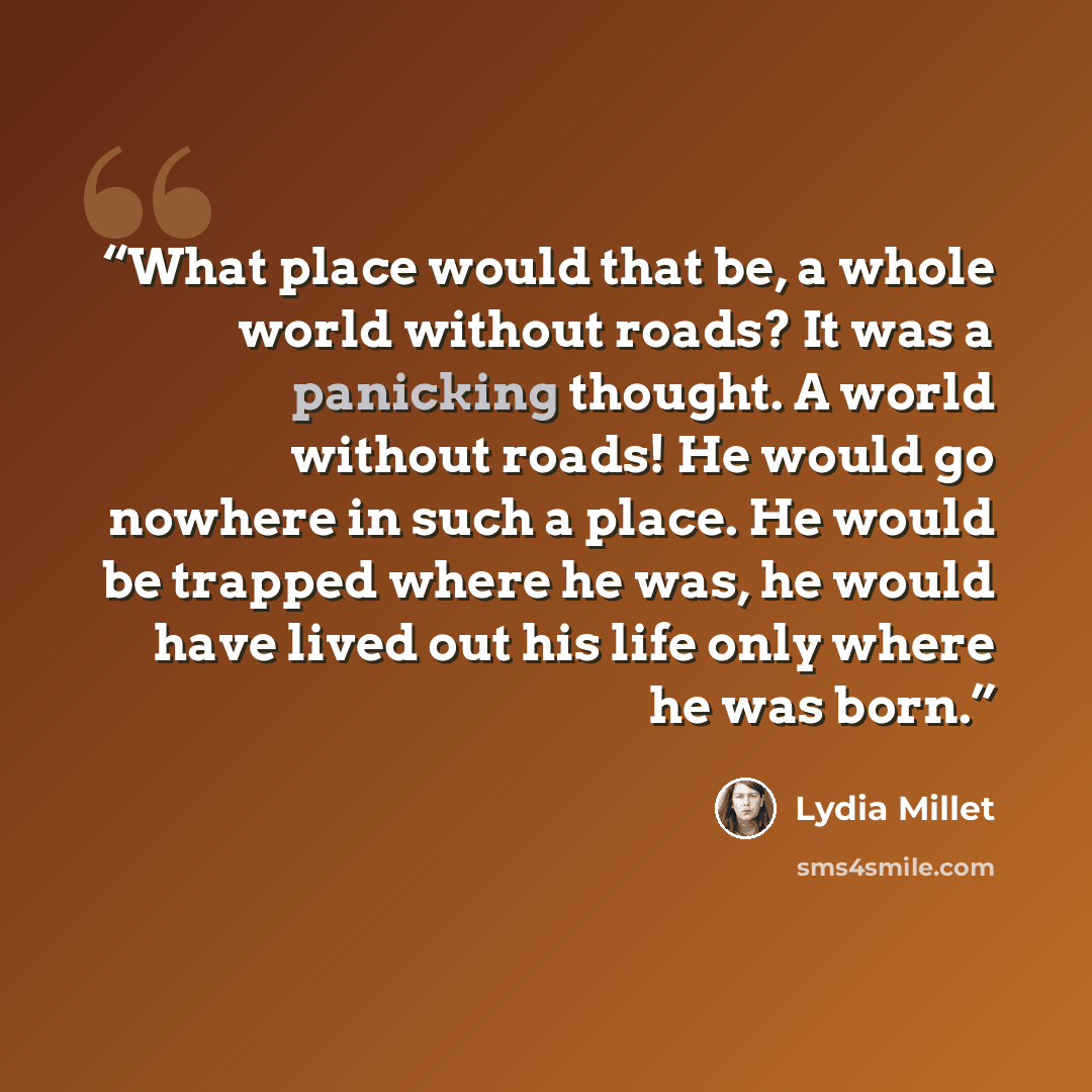 “What place would that be, a whole world without roads? It was a panicking thought. A world without roads! He would go nowhere in such a place. He would be trapped where he was, he would have lived out his life only where he was born.” quote by Lydia Millet