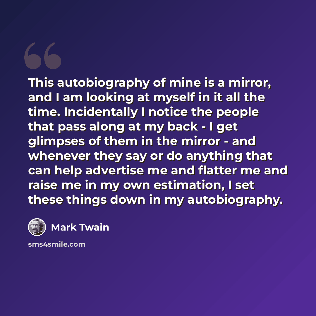 “This autobiography of mine is a mirror, and I am looking at myself in it all the time. Incidentally I notice the people that pass along at my back - I get glimpses of them in the mirror - and whenever they say or do anything that can help advertise me and flatter me and raise me in my own…” quote by Mark Twain