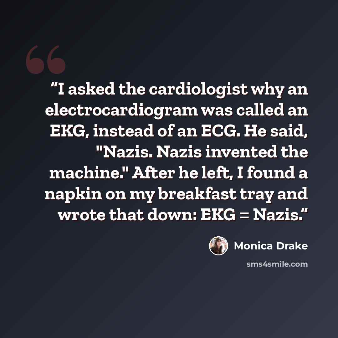 “I asked the cardiologist why an electrocardiogram was called an EKG, instead of an ECG. He said, "Nazis. Nazis invented the machine." After he left, I found a napkin on my breakfast tray and wrote that down: EKG = Nazis.” quote by Monica Drake