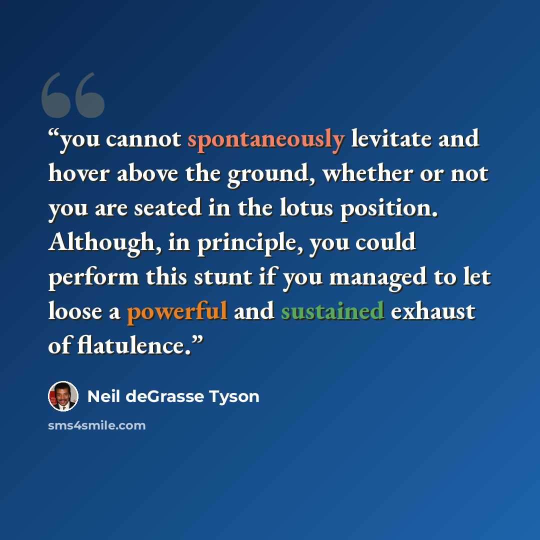 “you cannot spontaneously levitate and hover above the ground, whether or not you are seated in the lotus position. Although, in principle, you could perform this stunt if you managed to let loose a powerful and sustained exhaust of flatulence.” quote by Neil deGrasse Tyson