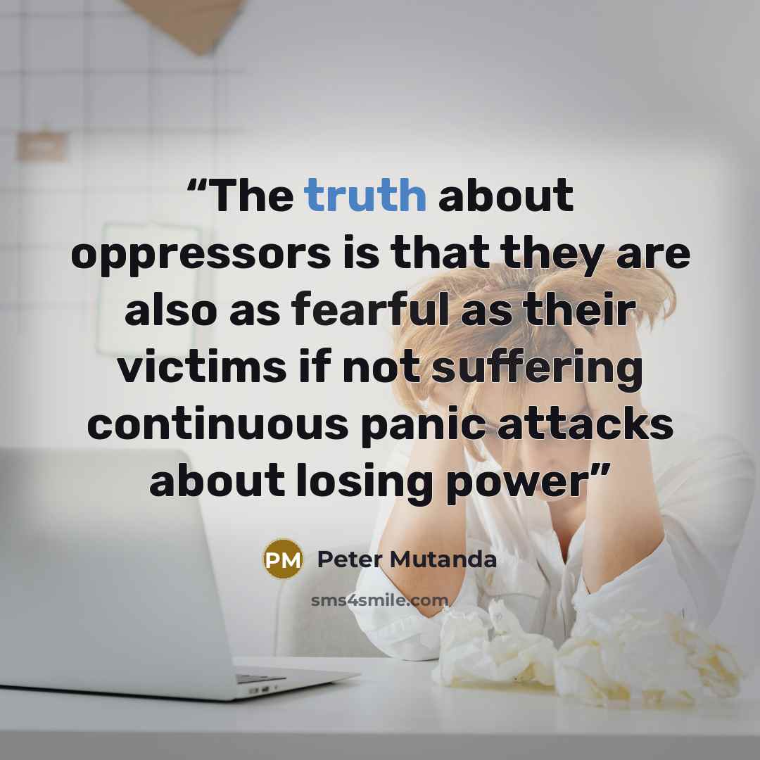 “The truth about oppressors is that they are also as fearful as their victims if not suffering continuous panic attacks about losing power” quote by Peter Mutanda