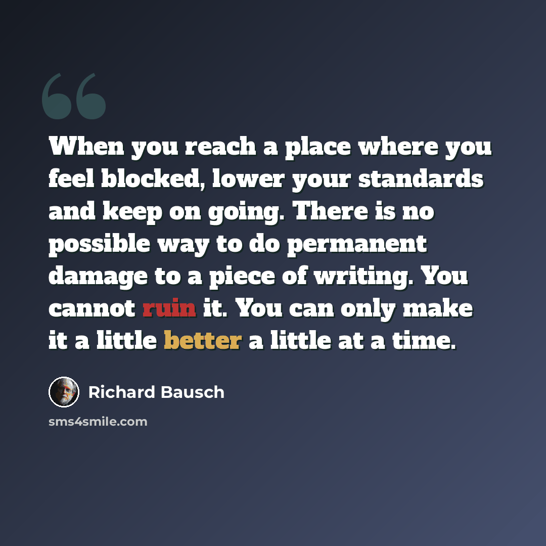 “When you reach a place where you feel blocked, lower your standards and keep on going. There is no possible way to do permanent damage to a piece of writing. You cannot ruin it. You can only make it a little better a little at a time.” quote by Richard Bausch