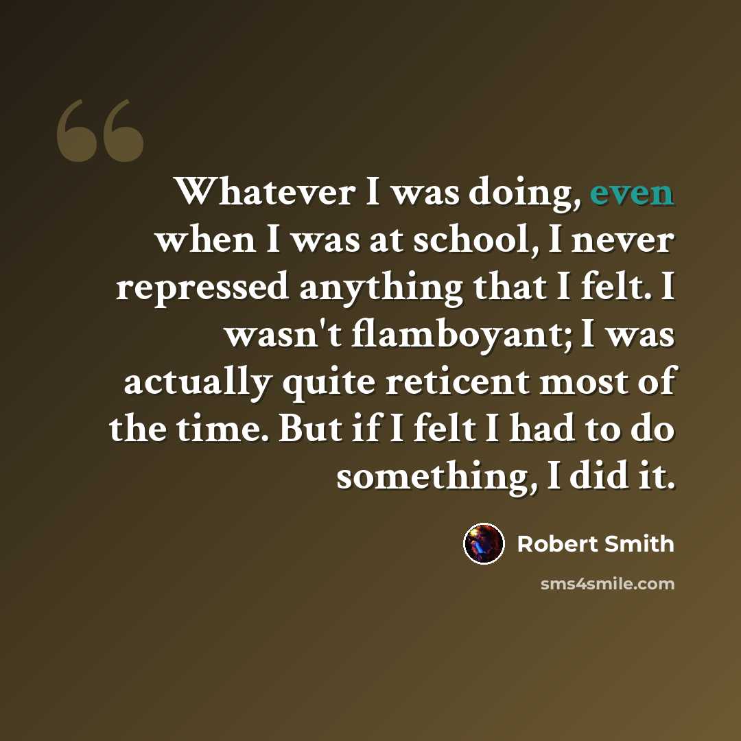 “Whatever I was doing, even when I was at school, I never repressed anything that I felt. I wasn't flamboyant; I was actually quite reticent most of the time. But if I felt I had to do something, I did it.” quote by Robert Smith