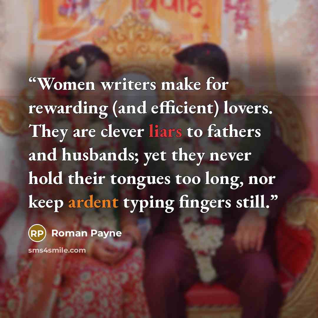 “Women writers make for rewarding (and efficient) lovers. They are clever liars to fathers and husbands; yet they never hold their tongues too long, nor keep ardent typing fingers still.” quote by Roman Payne